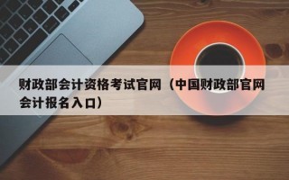 财政部会计资格考试官网（中国财政部官网 会计报名入口）