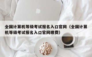 全国计算机等级考试报名入口官网（全国计算机等级考试报名入口官网缴费）