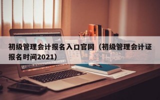 初级管理会计报名入口官网（初级管理会计证报名时间2021）