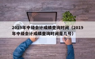 2019年中级会计成绩查询时间（2019年中级会计成绩查询时间是几号）