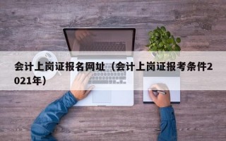 会计上岗证报名网址（会计上岗证报考条件2021年）