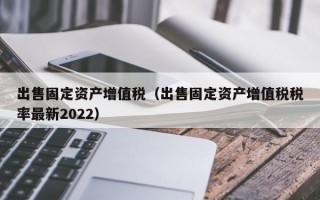 出售固定资产增值税（出售固定资产增值税税率最新2022）