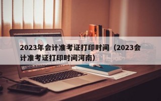 2023年会计准考证打印时间（2023会计准考证打印时间河南）