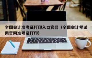 全国会计准考证打印入口官网（全国会计考试网官网准考证打印）