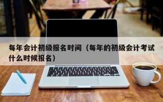 每年会计初级报名时间（每年的初级会计考试什么时候报名）