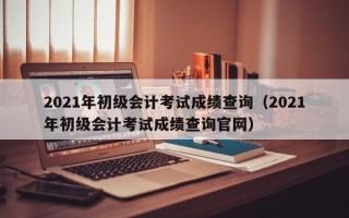 2021年初级会计考试成绩查询（2021年初级会计考试成绩查询官网）