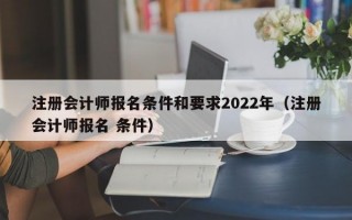 注册会计师报名条件和要求2022年（注册会计师报名 条件）