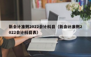 新会计准则2022会计科目（新会计准则2022会计科目表）