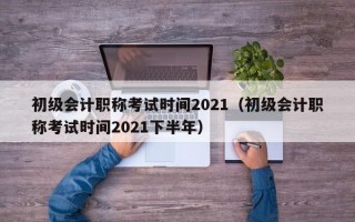 初级会计职称考试时间2021（初级会计职称考试时间2021下半年）