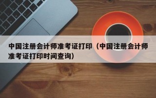 中国注册会计师准考证打印（中国注册会计师准考证打印时间查询）