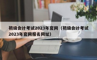 初级会计考试2023年官网（初级会计考试2023年官网报名网址）