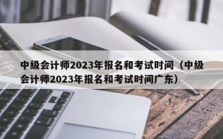 中级会计师2023年报名和考试时间（中级会计师2023年报名和考试时间广东）