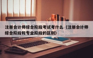 注册会计师综合阶段考试考什么（注册会计师综合阶段和专业阶段的区别）