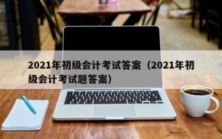 2021年初级会计考试答案（2021年初级会计考试题答案）