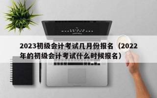 2023初级会计考试几月份报名（2022年的初级会计考试什么时候报名）