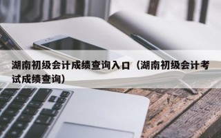 湖南初级会计成绩查询入口（湖南初级会计考试成绩查询）