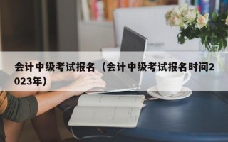 会计中级考试报名（会计中级考试报名时间2023年）