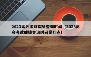 2023高会考试成绩查询时间（2023高会考试成绩查询时间是几点）