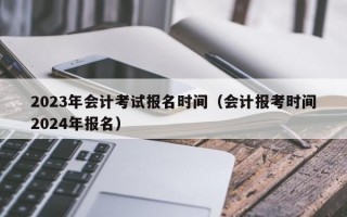 2023年会计考试报名时间（会计报考时间2024年报名）