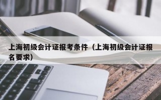 上海初级会计证报考条件（上海初级会计证报名要求）