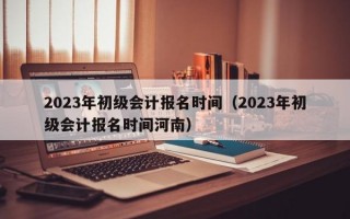 2023年初级会计报名时间（2023年初级会计报名时间河南）