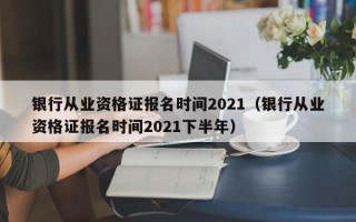 银行从业资格证报名时间2021（银行从业资格证报名时间2021下半年）