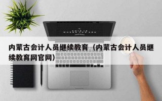 内蒙古会计人员继续教育（内蒙古会计人员继续教育网官网）