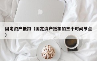 固定资产抵扣（固定资产抵扣的三个时间节点）