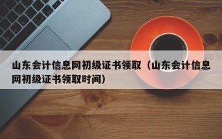 山东会计信息网初级证书领取（山东会计信息网初级证书领取时间）