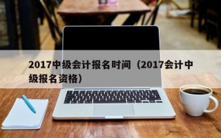 2017中级会计报名时间（2017会计中级报名资格）