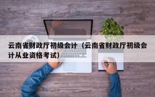 云南省财政厅初级会计（云南省财政厅初级会计从业资格考试）