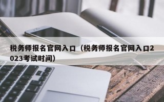 税务师报名官网入口（税务师报名官网入口2023考试时间）