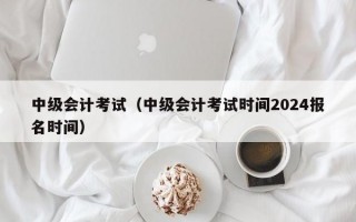 中级会计考试（中级会计考试时间2024报名时间）