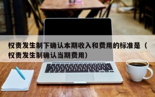 权责发生制下确认本期收入和费用的标准是（权责发生制确认当期费用）