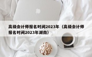 高级会计师报名时间2023年（高级会计师报名时间2023年湖南）