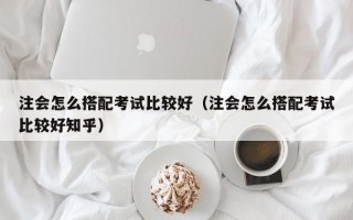 注会怎么搭配考试比较好（注会怎么搭配考试比较好知乎）