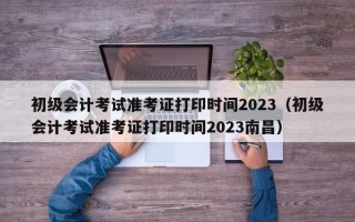 初级会计考试准考证打印时间2023（初级会计考试准考证打印时间2023南昌）