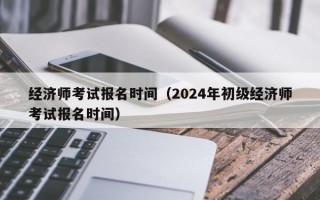 经济师考试报名时间（2024年初级经济师考试报名时间）