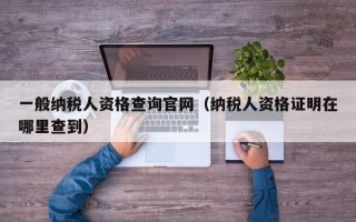 一般纳税人资格查询官网（纳税人资格证明在哪里查到）