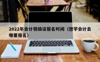 2022年会计初级证报名时间（想学会计去哪里报名）