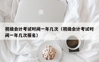 初级会计考试时间一年几次（初级会计考试时间一年几次报名）