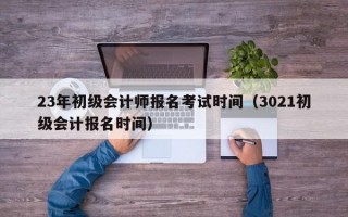 23年初级会计师报名考试时间（3021初级会计报名时间）