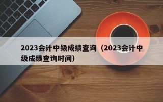 2023会计中级成绩查询（2023会计中级成绩查询时间）