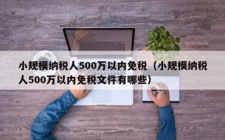 小规模纳税人500万以内免税（小规模纳税人500万以内免税文件有哪些）