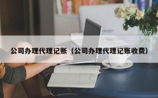 公司办理代理记账（公司办理代理记账收费）