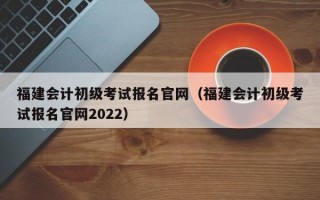 福建会计初级考试报名官网（福建会计初级考试报名官网2022）