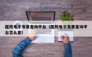 医院电子发票查询平台（医院电子发票查询平台怎么查）