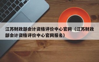 江苏财政部会计资格评价中心官网（江苏财政部会计资格评价中心官网报名）