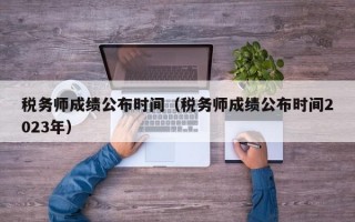 税务师成绩公布时间（税务师成绩公布时间2023年）