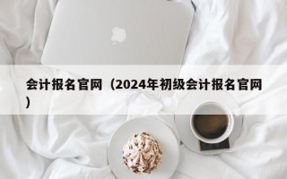 会计报名官网（2024年初级会计报名官网）